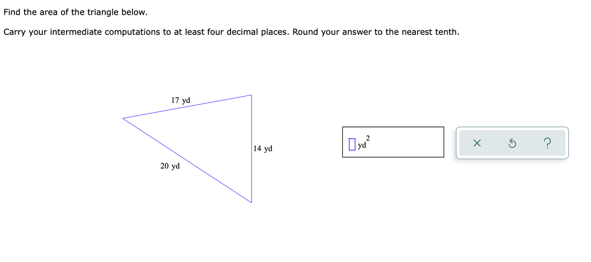 Find the area of the triangle below.
Carry your intermediate computations to at least four decimal places. Round your answer to the nearest tenth.
17 yd
2
yd²
X
14 yd
20 yd
5 ?