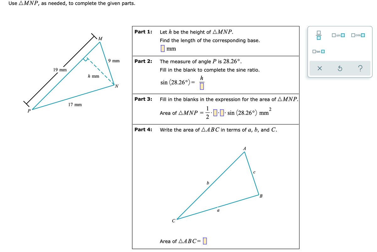 Use AMNP, as needed, to complete the given parts.
Part 1:
Let h be the height of AMNP.
sin
M
Find the length of the corresponding base.
||mm
O tan O
9 mm
Part 2:
The measure of angle P is 28.26°.
19 mm
Fill in the blank to complete the sine ratio.
h mm
h
sin (28.26°) =
N.
Part 3:
Fill in the blanks in the expression for the area of AMNP.
17 mm
2
P
D:0: sin (28.26°) mm'
2
Area of AMNP
Part 4:
Write the area of AABC in terms of a, b, and C.
A
В
Area of AABC=||
