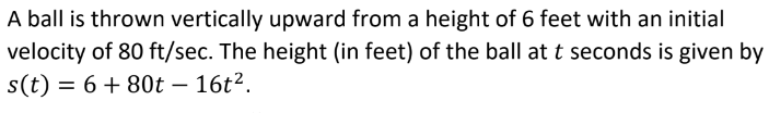 **Vertical Motion of a Thrown Ball: Understanding the Equation**

When a ball is thrown vertically upward from a platform, its motion can be described using quadratic equations in physics. 

Consider a ball thrown vertically upward from a height of 6 feet with an initial velocity of 80 feet per second. The position function, which gives the height \( s(t) \) in feet of the ball at any time \( t \) in seconds, is given by the equation:

\[ s(t) = 6 + 80t - 16t^2 \]

### Explanation of the Equation Components:

- \( 6 \): This is the initial height in feet from which the ball is thrown.
- \( 80t \): This term represents the initial velocity (80 feet per second) multiplied by time \( t \). This term indicates how the initial upward force affects the height over time.
- \( -16t^2 \): This term accounts for the acceleration due to gravity, which is approximately \(-32 \text{ ft/sec}^2\) near Earth's surface. Since the ball is moving upward against gravity, the effect of gravity is subtracted from the height equation.

### Understanding the Terms in the Context of Motion:

1. **Initial Height (6 feet)**: 
   The ball starts from a platform 6 feet above the ground.

2. **Initial Velocity (80 ft/sec)**:
   The ball's upward movement starts with a force pushing it at a speed of 80 feet per second.

3. **Gravity (-16t^2)**:
   Gravity pulls the ball downward and slows its upward motion until it eventually starts descending.

### Practical Analysis:

By analyzing this equation, we can predict several things about the ball’s motion:

- **Maximum Height**: Occurs when the first derivative of the height function \( s(t) \) with respect to time (velocity) is zero.
  
- **Time to reach Maximum Height**: Calculated using the equation derived from setting the first derivative to zero.

- **Total Time of Flight**: The ball's height will be zero when the ball hits the ground, which can be found by setting \( s(t) = 0 \) and solving for \( t \).

This equation is an essential part of understanding motion in physics and helps analyze how objects move under forces like gravity.