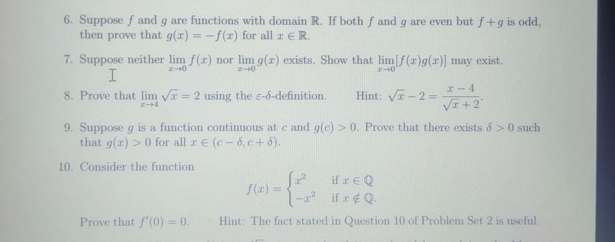 6. Suppose f and g are functions with domain R. If both f and g are even but f+g is odd,
then prove that g(x) = -f(x) for all r ER.
%3D
7. Suppose neither lim f(x) nor lim g(x) exists. Show that lim f(x)g(x)] may exist.
x – 4
8. Prove that lim Va = 2 using the e-d-definition.
Hint: Va - 2 =
%3D
VI +2
9. Suppose g is a function continuous at c and g(c) > 0. Prove that there exists 8>0 such
that g(x) >0 for all r E (c- 8, c+ 8).
10. Consider the function
if r E Q
f (x) =
if x Q.
Prove that f'(0) = 0.
Hint: The fact stated in Question 10 of Problem Set 2 is useful.
