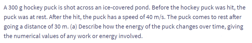 A 300 g hockey puck is shot across an ice-covered pond. Before the hockey puck was hit, the
puck was at rest. After the hit, the puck has a speed of 40 m/s. The puck comes to rest after
going a distance of 30 m. (a) Describe how the energy of the puck changes over time, giving
the numerical values of any work or energy involved.