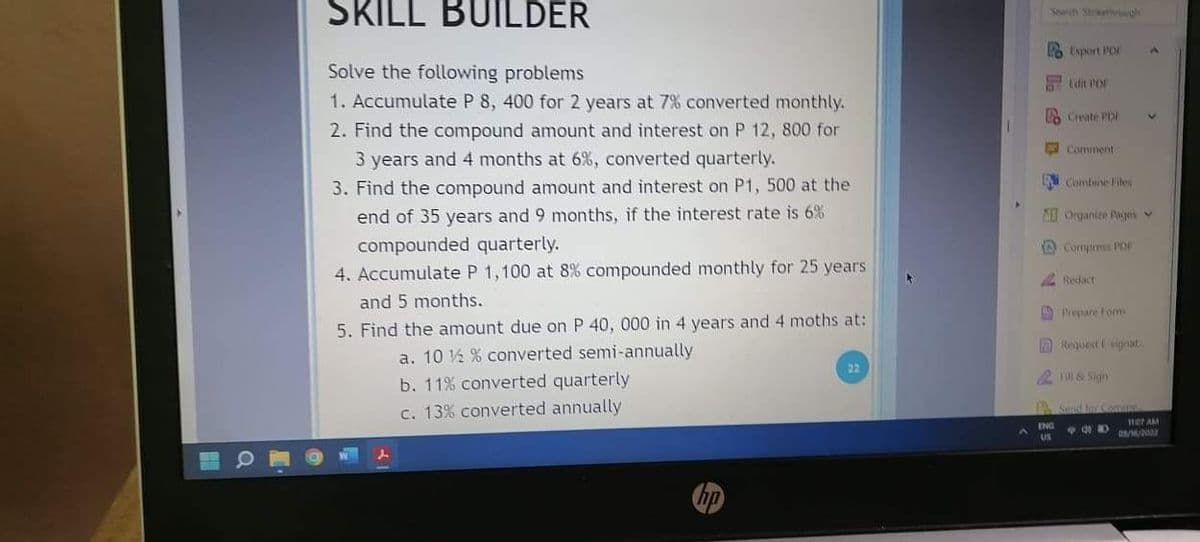 SKILL BUILDER
Searih Staethgh
6 Export PDI
Solve the following problems
Edit PD
1. Accumulate P 8, 400 for 2 years at 7% converted monthly.
Create PD
2. Find the compound amount and interest on P 12, 800 for
Comment
3 years and 4 months at 6%, converted quarterly.
N Combine Files
3. Find the compound amount and interest on P1, 500 at the
end of 35 years and 9 months, if the interest rate is 6%
Organie Pages v
compounded quarterly.
4. Accumulate P 1,100 at 8% compounded monthly for 25 years
O Compress POF
Redact
and 5 months.
O Prepare Form
5. Find the amount due on P 40, 000 in 4 years and 4 moths at:
ARequest signat
a. 10 ½ % converted semi-annually
b. 11% converted quarterly
c. 13% converted annually
2 Fill & Sign
A Sond tr omm
mer AM
O/2002
hp
