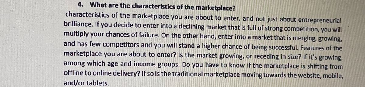 4. What are the characteristics of the marketplace?
characteristics of the marketplace you are about to enter, and not just about entrepreneurial
brilliance. If you decide to enter into a declining market that is full of strong competition, you will
multiply your chances of failure. On the other hand, enter into a market that is merging, growing,
and has few competitors and you will stand a higher chance of being successful. Features of the
marketplace you are about to enter? Is the market growing, or receding in size? If it's growing,
among which age and income groups. Do you have to know if the marketplace is shifting from
offline to online delivery? If so is the traditional marketplace moving towards the website, mobile,
and/or tablets.
