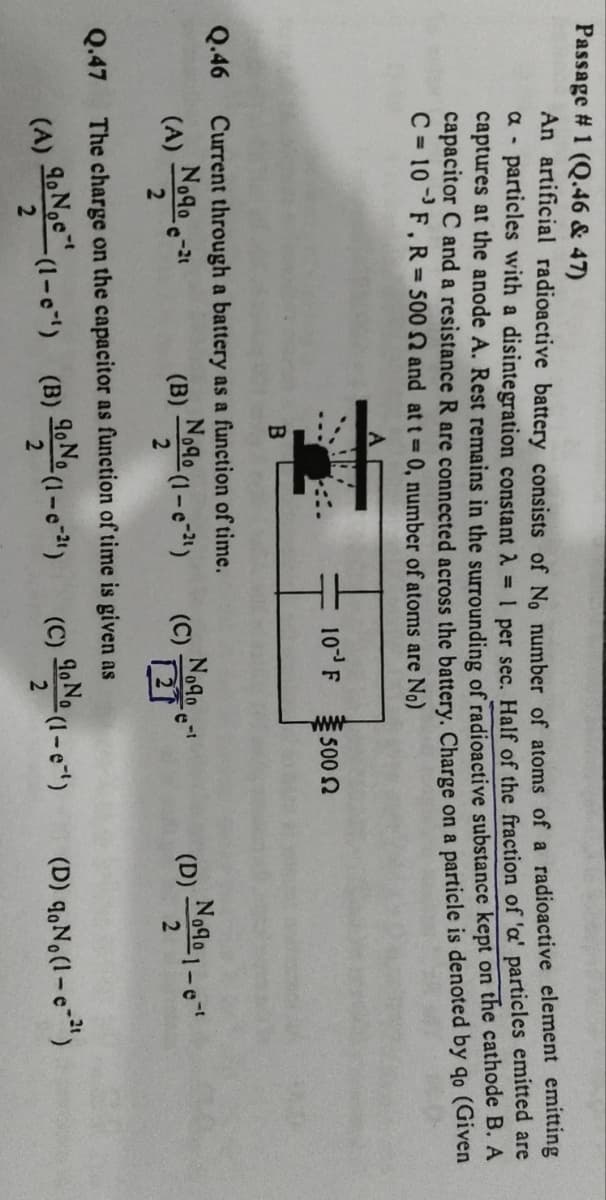 Passage # 1 (Q.46 & 47)
An artificial radioactive battery consists of No number of atoms of a radioactive element emitting
a - particles with a disintegration constant λ = 1 per sec. Half of the fraction of 'a' particles emitted are
captures at the anode A. Rest remains in the surrounding of radioactive substance kept on the cathode B. A
capacitor C and a resistance R are connected across the battery. Charge on a particle is denoted by qo (Given
C=10 F, R= 500 2 and at t=0, number of atoms are No)
A
10 F 500 2
B
Q.46 Current through a battery as a function of time.
(A)
Nogo-
(B)
Noчo (1-e)
(C)
Nogoet
(D)
D)
Nogo 1-e
2
2
2
Q.47
The charge on the capacitor as function of time is given as
-t
(A) No (1-e) (B)
90 No (1-0-21)
9
2
2
(C) No (1-e)
(D) No (1-c-21)
2