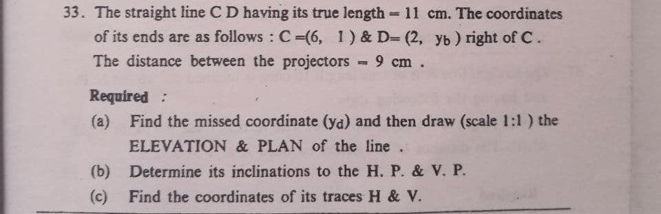 33. The straight line C D having its true length = 11 cm. The coordinates
of its ends are as follows: C-(6, 1) & D= (2, yb) right of C.
The distance between the projectors = 9 cm.
Required:
(a) Find the missed coordinate (ya) and then draw (scale 1:1) the
ELEVATION & PLAN of the line.
Determine its inclinations to the H. P. & V. P.
(b)
(c) Find the coordinates of its traces H & V.