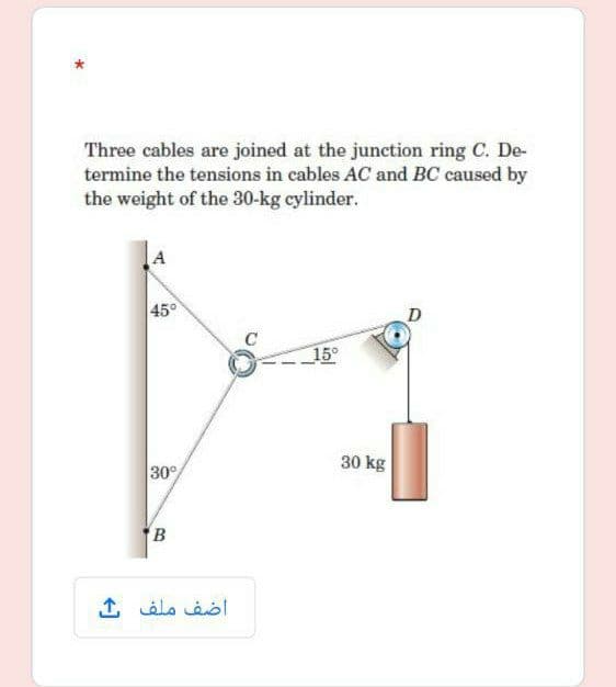 Three cables are joined at the junction ring C. De-
termine the tensions in cables AC and BC caused by
the weight of the 30-kg cylinder.
45°
D
15°
30 kg
30°
B
اضف ملف ك
