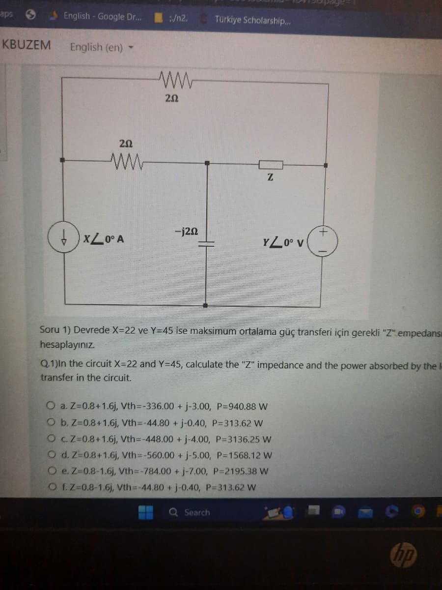 aps
KBUZEM
English - Google Dr...
English (en)
20
www
XL0° A
/n2.
202
-j20
Türkiye Scholarship...
Z
YZ0° V
Q Search
Soru 1) Devrede X-22 ve Y=45 ise maksimum ortalama güç transferi için gerekli "Z" empedans
hesaplayınız.
+
Q.1)In the circuit X=22 and Y=45, calculate the "Z" impedance and the power absorbed by the l
transfer in the circuit.
O a. Z=0.8+1.6j, Vth=-336.00+ j-3.00, P=940.88 W
O b. Z=0.8+1.6j, Vth=-44.80 + j-0.40, P=313.62 W
O c. Z-0.8+1.6j, Vth=-448.00 + j-4.00, P=3136.25 W
O d. Z=0.8+1.6j, Vth=-560.00+ j-5.00, P=1568.12 W
O e. Z-0.8-1.6j, Vth=-784.00 + j-7.00, P=2195.38 W
O f. Z-0.8-1.6j, Vth=-44.80 + j-0.40, P=313,62 W
hp
