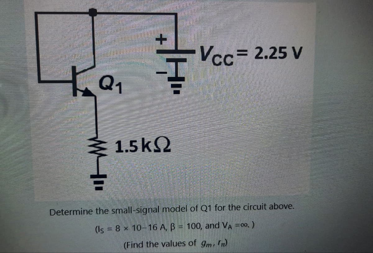 La F
+
1.5k(2
Vcc= 2.25 V
Determine the small-signal model of Q1 for the circuit above.
(Is = 8 x 10-16 A, B = 100, and VA =∞0. )
(Find the values of 9m, n)