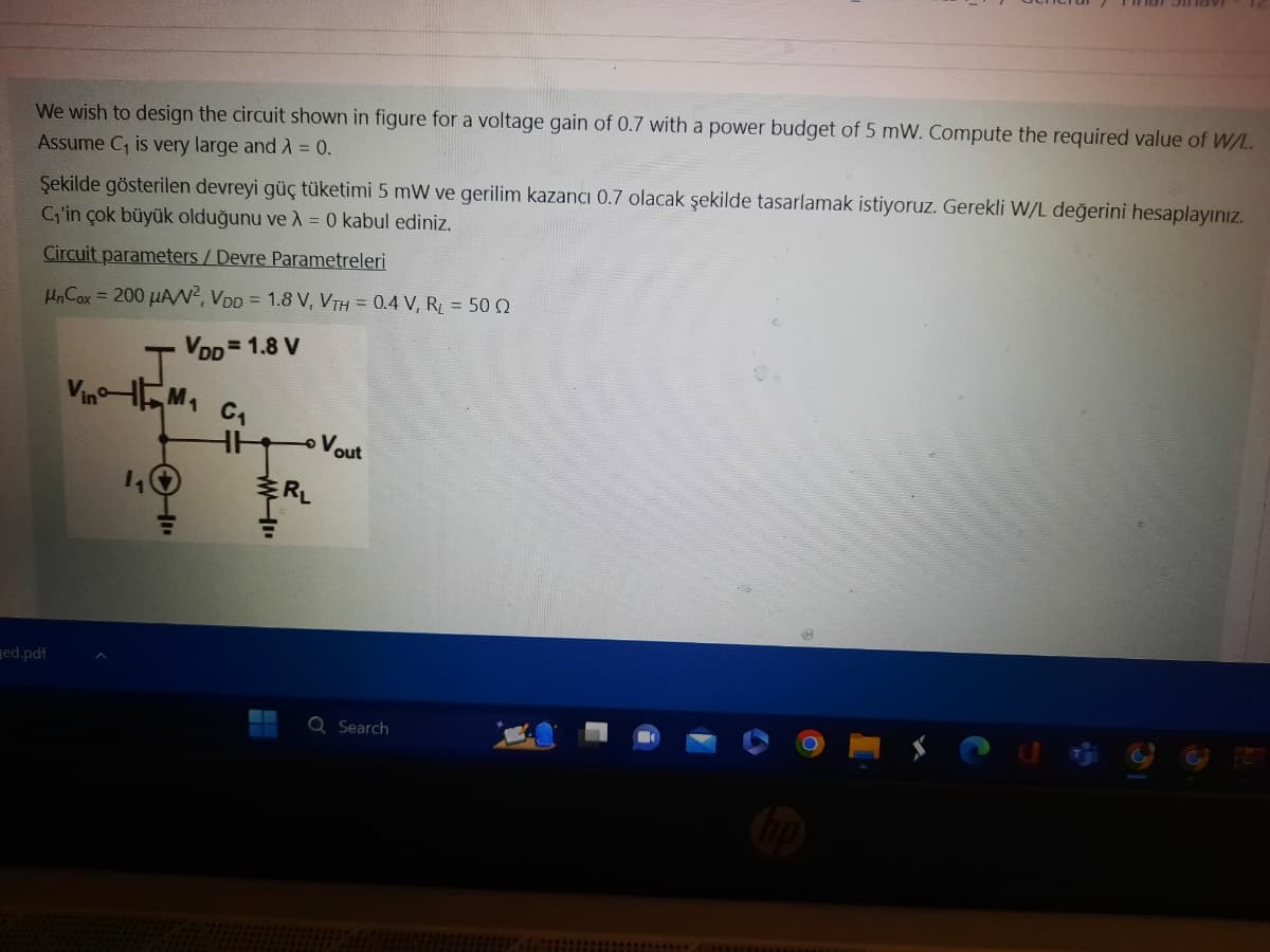 We wish to design the circuit shown in figure for a voltage gain of 0.7 with a power budget of 5 mW. Compute the required value of W/L.
Assume C₁ is very large and λ = 0.
Şekilde gösterilen devreyi güç tüketimi 5 mW ve gerilim kazancı 0.7 olacak şekilde tasarlamak istiyoruz. Gerekli W/L değerini hesaplayınız.
C₁'in çok büyük olduğunu ve λ = 0 kabul ediniz.
Circuit parameters / Devre Parametreleri
UnCox = 200 μAN², VDD = 1.8 V, VTH = 0.4 V, R₁ = 500
VDD=1.8 V
ged.pdf
J
VinM₁
410
C₁
HH Vout
RL
Q Search