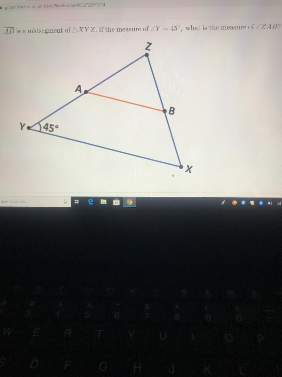 a goformative.com/formatives/5fce5d625844b32722973724
AB is a midsegment of AXYZ. If the measure of ZY = 45°, what is the measure of ZZAB?
A.
B
Y45°
here to search
WE R T
D F G H
K.
立
