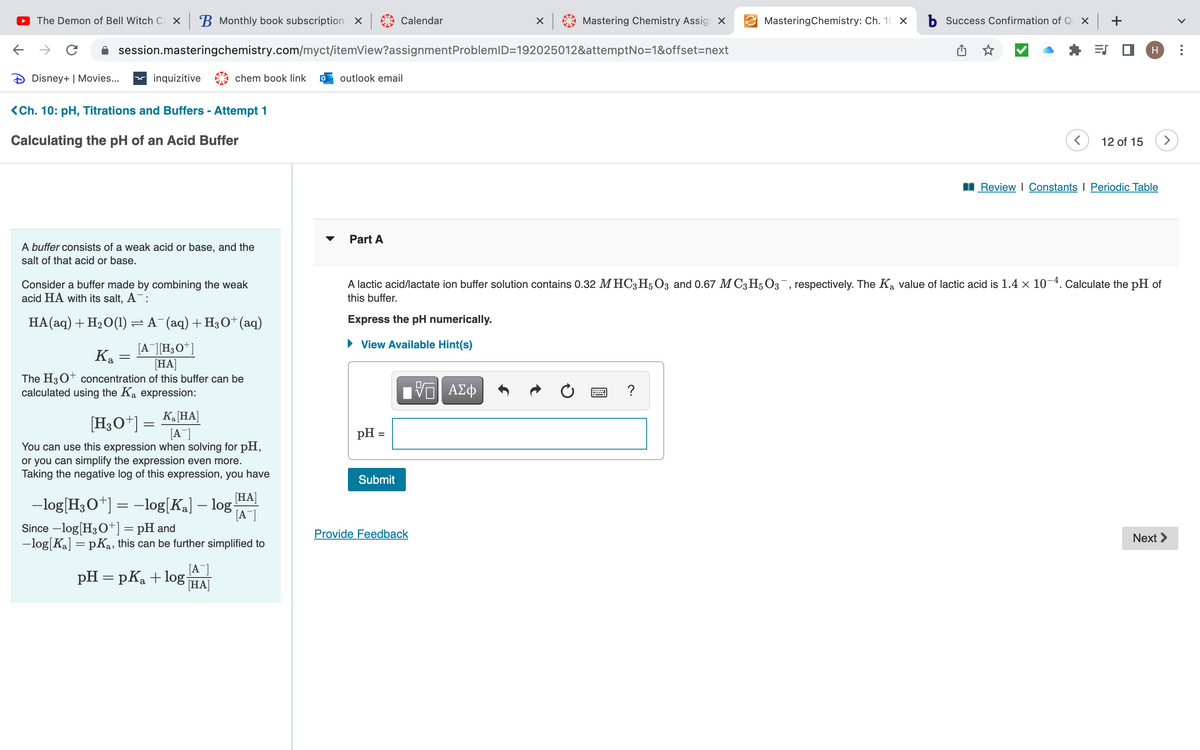 ←
The Demon of Bell Witch Ca x B Monthly book subscription | Calendar
с
Disney+ | Movies...
session.masteringchemistry.com/myct/itemView?assignment ProblemID=192025012&attemptNo=1&offset=next
inquizitive
<Ch. 10: pH, Titrations and Buffers - Attempt 1
Calculating the pH of an Acid Buffer
Ka
A buffer consists of a weak acid or base, and the
salt of that acid or base.
chem book link
Consider a buffer made by combining the weak
acid HA with its salt, A¯:
HA(aq) + H₂O(1) ≈ A¯(aq) + H3O+ (aq)
[A][H3O+]
[HA]
The H3O+ concentration of this buffer can be
calculated using the Ka expression:
=
K₂ [HA]
[A]
You can use this expression when solving for pH,
or you can simplify the expression even more.
Taking the negative log of this expression, you have
[HA]
-log[H3O+] = -log[K₂] – log [A
Since -log[H3O+] = pH and
-log[Ka] =pKa, this can be further simplified to
[A]
pH = pK₂ + log HA
[HA]
[H3O+] =
outlook email
Part A
Express the pH numerically.
► View Available Hint(s)
pH =
Submit
X
Provide Feedback
Mastering Chemistry Assign X
17 ΑΣΦ
MasteringChemistry: Ch. 10 X
b Success Confirmation of Qux +
A lactic acid/lactate ion buffer solution contains 0.32 MHC3 H5O3 and 0.67 MC3H5O3¯, respectively. The Ką value of lactic acid is 1.4 × 10-4. Calculate the pH of
this buffer.
ES
12 of 15
H
Review | Constants Periodic Table
Next >