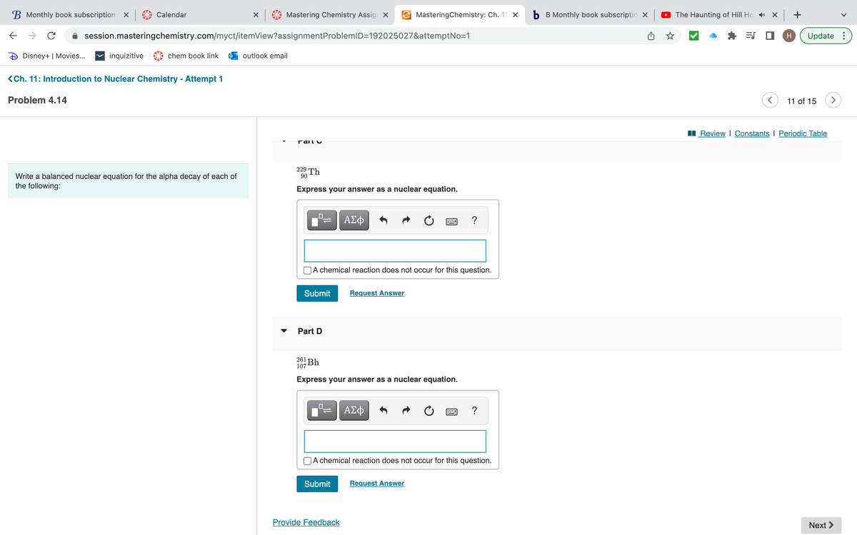 B Monthly book subscription X
←
с
Disney+ | Movies...
Problem 4.14
Calendar
inquizitive
session.masteringchemistry.com/myct/itemView?assignment ProblemID=192025027&attemptNo=1
chem book link
<Ch. 11: Introduction to Nuclear Chemistry - Attempt 1
× |
Write a balanced nuclear equation for the alpha decay of each of
the following:
Mastering Chemistry Assign X
outlook email
Γαιιυ
229 Th
90
Express your answer as a nuclear equation.
Submit Request Answer
Part D
ΑΣΦ
A chemical reaction does not occur for this question.
0
MasteringChemistry: Ch. 11 X
261 Bh
107
Express your answer as a nuclear equation.
Submit
Provide Feedback
ΑΣΦ
www
A chemical reaction does not occur for this question.
Request Answer
?
b B Monthly book subscriptio X
The Haunting of Hill Hox+
ES
H Update :
11 of 15
Review | Constants | Periodic Table
Next >
