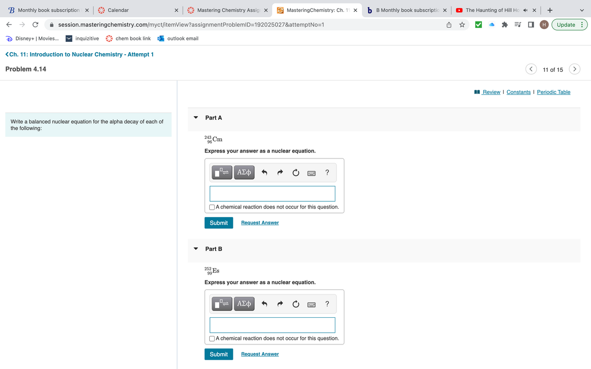 B Monthly book subscription X
←
с
Disney+ | Movies...
Problem 4.14
Calendar
inquizitive
session.masteringchemistry.com/myct/itemView?assignment ProblemID=192025027&attemptNo=1
chem book link
<Ch. 11: Introduction to Nuclear Chemistry - Attempt 1
× |
Write a balanced nuclear equation for the alpha decay of each of
the following:
Mastering Chemistry Assign X
outlook email
Part A
243 Cm
96
Express your answer as a nuclear equation.
0
Submit
Part B
252 Es
99
A chemical reaction does not occur for this question.
ΑΣΦ
.0
MasteringChemistry: Ch. 11 X
Request Answer
Submit
Express your answer as a nuclear equation.
ΑΣΦ
W ?
Request Answer
A chemical reaction does not occur for this question.
?
b B Monthly book subscriptio X
The Haunting of Hill Hox+
ES
H Update :
11 of 15
Review | Constants Periodic Table