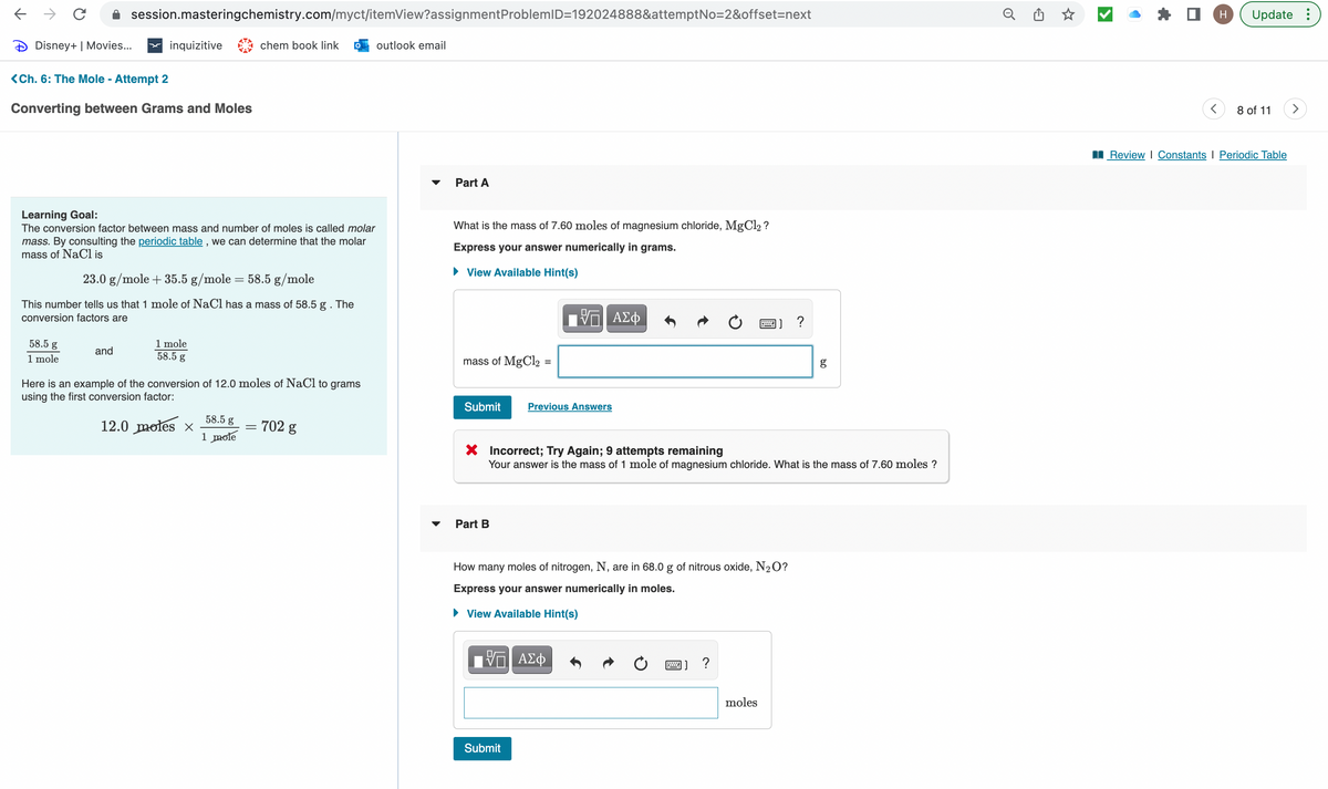个
→ C
Disney+ | Movies... x inquizitive
<Ch. 6: The Mole - Attempt 2
Converting between Grams and Moles
session.masteringchemistry.com/myct/itemView?assignment ProblemID=192024888&attemptNo=2&offset=next
Learning Goal:
The conversion factor between mass and number of moles is called molar
mass. By consulting the periodic table, we can determine that the molar
mass of NaCl is
58.5 g
1 mole
23.0 g/mole + 35.5 g/mole
58.5 g/mole
This number tells us that 1 mole of NaCl has a mass of 58.5 g . The
conversion factors are
and
1 mole
58.5 g
-
12.0 moles ×
chem book link 0 outlook email
Here is an example of the conversion of 12.0 moles of NaCl to grams
using the first conversion factor:
58.5 g
1 mole
-
702 g
Part A
What is the mass of 7.60 moles of magnesium chloride, MgCl₂?
Express your answer numerically in grams.
► View Available Hint(s)
mass of MgCl2
Submit
Part B
=
VE ΑΣΦ
Previous Answers
Submit
VE ΑΣΦ
X Incorrect; Try Again; 9 attempts remaining
Your answer is the mass of 1 mole of magnesium chloride. What is the mass of 7.60 moles ?
How many moles of nitrogen, N, are in 68.0 g of nitrous oxide, N₂O?
Express your answer numerically in moles.
► View Available Hint(s)
www.
moles
?
g
o
☆
>
H Update:
8 of 11 >
Review | Constants | Periodic Table