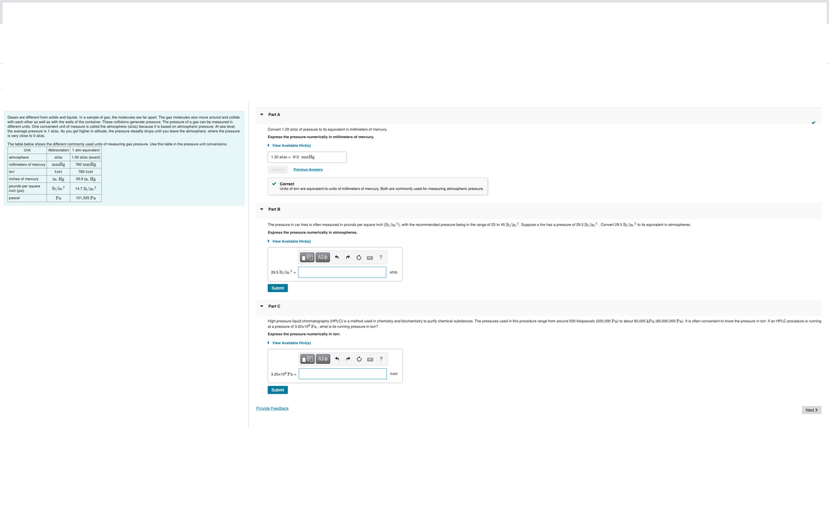Gases are different from solids and liquids. In a sample of gas, the molecules are far apart. The gas molecules also move around and collide
with each other as well as with the walls of the container. These collisions generate pressure. The pressure of a gas can be measured in
different units. One convenient unit of measure is called the atmosphere (atm) because it is based on atmospheric pressure. At sea level,
the average pressure is 1 atm. As you get higher in altitude, the pressure steadily drops until you leave the atmosphere, where the pressure
is very close to 0 atm.
The table below shows the different commonly used units of measuring gas pressure. Use this table in the pressure unit conversions.
Unit
Abbreviation 1 atm equivalent
FT
atmosphere
atm 1.00 atm (exact)
millimeters of mercury mmHg 760 mmHg
torr
760 torr
inches of mercury
in. Hg 29.9 in. Hg
pounds per square lb/in.² 14.7 lb/in.²
inch (psi)
pascal
torr
Pa
101,325 Pa
Part A
Convert 1.20 atm of pressure to its equivalent in millimeters
Express the pressure numerically in millimeters of mercury.
► View Available Hint(s)
1.20 atm = 912 mmHg
Submit
Part B
Correct
Units of torr are equivalent to units of millimeters of mercury. Both are commonly used for measuring atmospheric pressure.
The pressure in car tires is often measured in pounds per square inch (lb/in.2), with the recommended pressure being in the range of 25 to 45 lb/in.². Suppose a tire has a pressure of 29.5 lb/in.². Convert 29.5 lb/in.² to its equivalent in atmospheres.
Express the pressure numerically in atmospheres.
► View Available Hint(s)
29.5 lb/in.² =
Submit
Previous Answers
Part C
3.20x108 Pa =
Submit
Provide Feedback
mercury.
195| ΑΣΦ
High-pressure liquid chromatography (HPLC) is a method used in chemistry and biochemistry to purify chemical substances. The pressures used in this procedure range from around 500 kilopascals (500,000 Pa) to about 60,000 kPa (60,000,000 Pa). It is often convenient to know the pressure in torr. If an HPLC procedure is running
at a pressure of 3.20x108 Pa, what is its running pressure in torr?
Express the pressure numerically in torr.
► View Available Hint(s)
|| ΑΣΦ
?
atm
?
torr
Next >