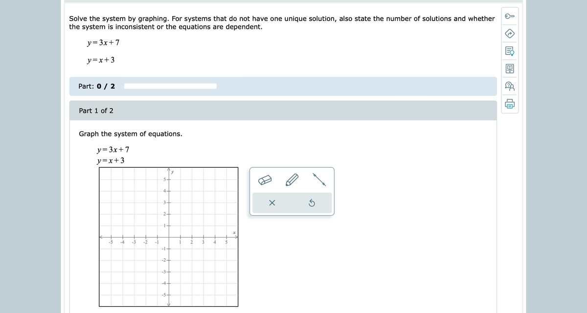 Solve the system by graphing. For systems that do not have one unique solution, also state the number of solutions and whether
the system is inconsistent or the equations are dependent.
y= 3x+ 7
y=x+3
Part: 0 / 2
Part 1 of 2
Graph the system of equations.
y= 3x+7
y=x+ 3
y
5-
44
3-
1-
-5
-4
-3
-2
-1
2
-1-
-2-
-3-
-4-
-5-
