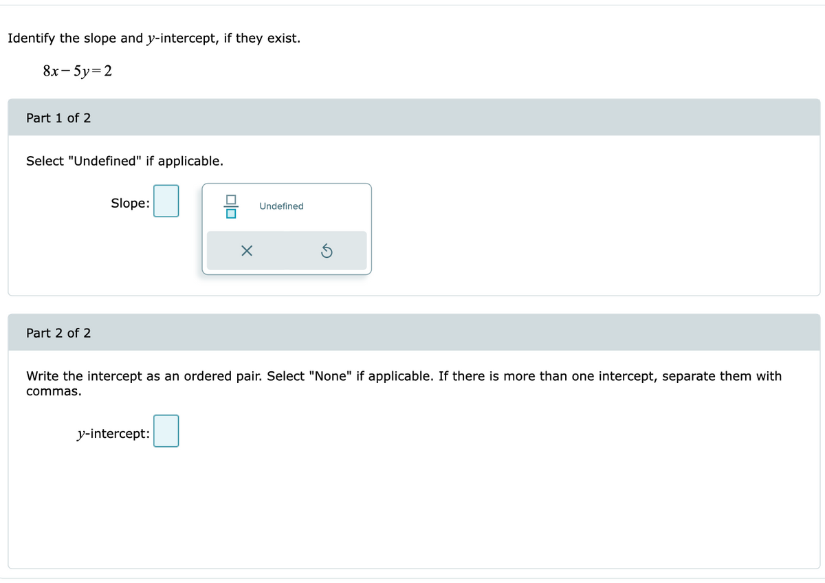 Identify the slope and y-intercept, if they exist.
8x- 5y=2
Part 1 of 2
Select "Undefined" if applicable.
Slope:
Undefined
Part 2 of 2
Write the intercept as an ordered pair. Select "None" if applicable. If there is more than one intercept, separate them with
commas.
y-intercept:
