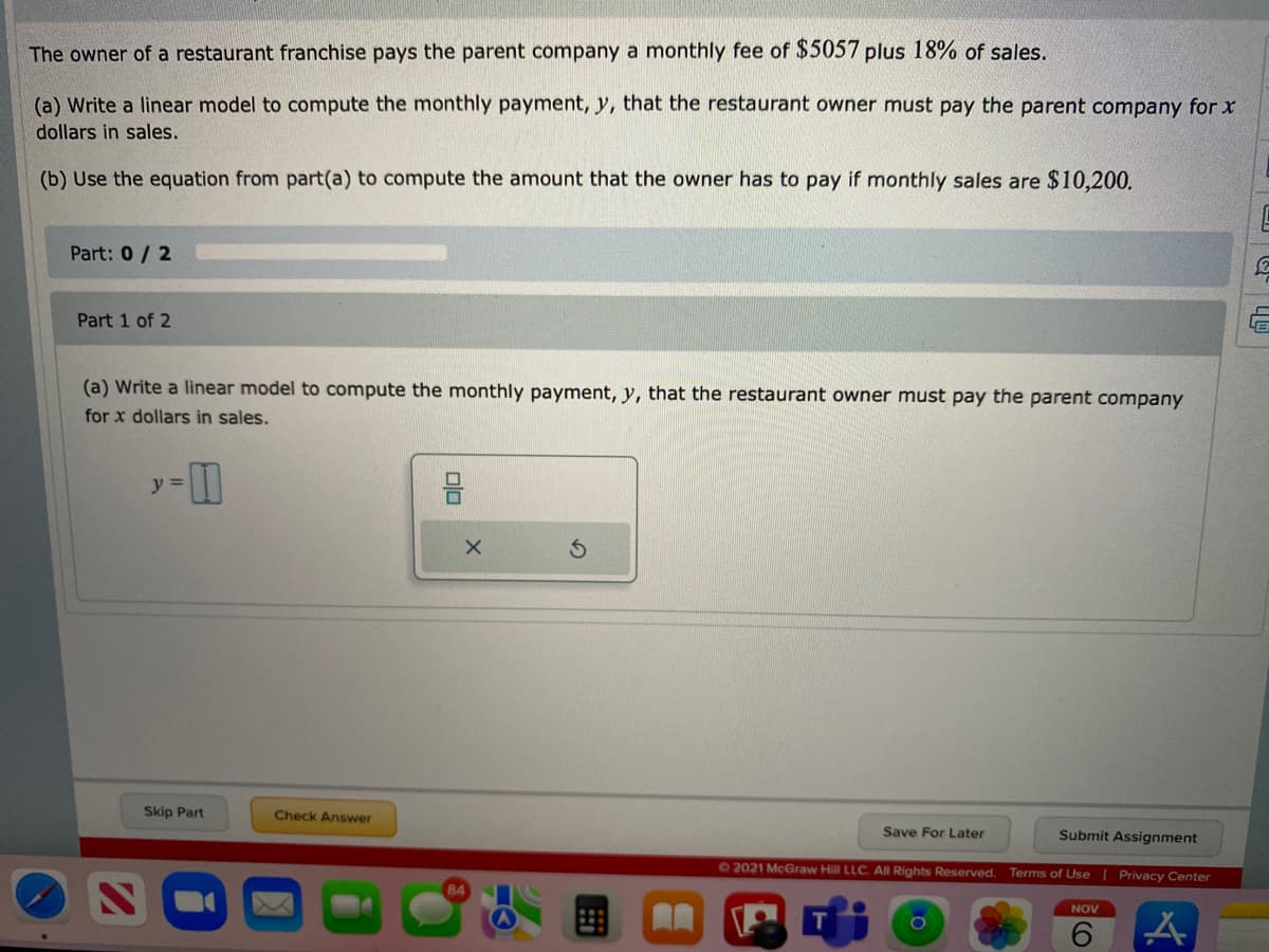 The owner of a restaurant franchise pays the parent company a monthly fee of $5057 plus 18% of sales.
(a) Write a linear model to compute the monthly payment, y, that the restaurant owner must pay the parent company for x
dollars in sales.
(b) Use the equation from part(a) to compute the amount that the owner has to pay if monthly sales are $10,200.
Part: 0/2
Part 1 of 2
(a) Write a linear model to compute the monthly payment, y, that the restaurant owner must pay the parent company
for x dollars in sales.
y =
Skip Part
Check Answer
Save For Later
Submit Assignment
62021 McGraw Hill LLC. All Rights Reserved. Terms of Use | Privacy Center
NOV
6.
