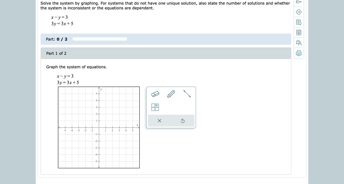 Solve the system by graphing. For systems that do not have one unique solution, also state the number of solutions and whether
the system is inconsistent or the equations are dependent.
x-y= 3
3y= 3x+ 5
Part: 0 / 2
Part 1 of 2
Graph the system of equations.
x-y= 3
3y= 3x + 5
y
5-
4.
3+
2-
-5
-4
-3
-2
-1
1
3
-1-
-2-
-3+
-4+
-5-
