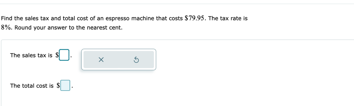 Find the sales tax and total cost of an espresso machine that costs $79.95. The tax rate is
8%. Round your answer to the nearest cent.
The sales tax is $
The total cost is $
