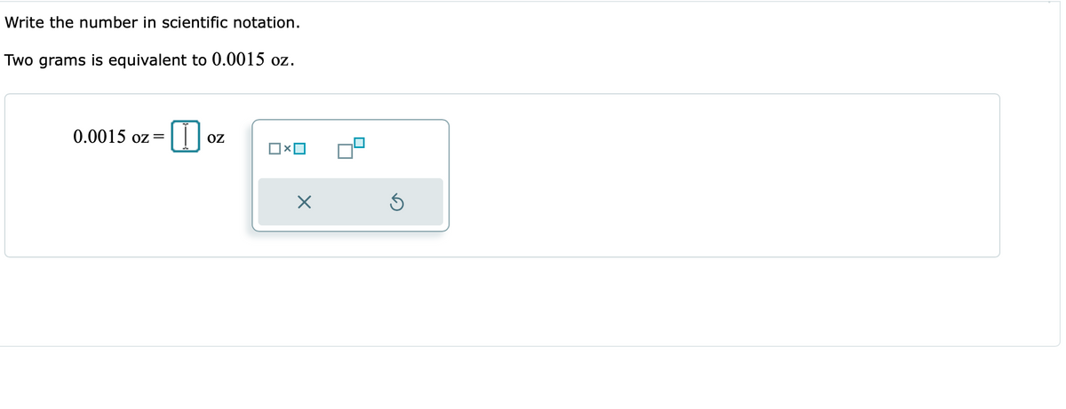 Write the number in scientific notation.
Two grams is equivalent to 0.0015 oz.
0.0015 oz=||
OZ
