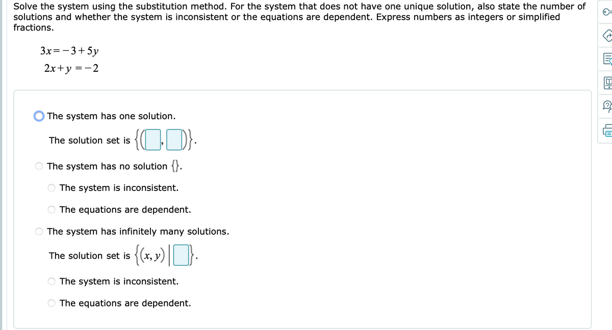 Solve the system using the substitution method. For the system that does not have one unique solution, also state the number of
solutions and whether the system is inconsistent or the equations are dependent. Express numbers as integers or simplified
fractions.
3x=-3+5y
2x+y =-2
O The system has one solution.
{CD):
The solution set is
The system has no solution {}.
The system is inconsistent.
The equations are dependent.
The system has infinitely many solutions.
The solution set is
X, )
The system is inconsistent.
The equations are dependent.
