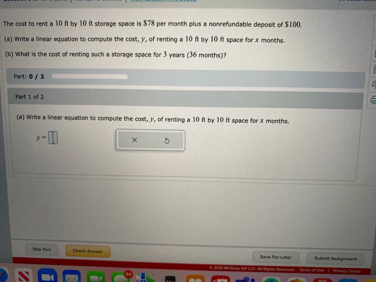 The cost to rent a 10 ft by 10 ft storage space is $78 per month plus a nonrefundable deposit of $100.
(a) Write a linear equation to compute the cost, y, of renting a 10 ft by 10 ft space for x months.
(b) What is the cost of renting such a storage space for 3 years (36 months)?
Part: 0/ 2
Part 1 of 2
(a) Write a linear equation to compute the cost, y, of renting a 10 ft by 10 ft space for x months.
y =
Skip Part
Check Answer
Save For Later
Submit Assignment
62021 McGraw Hill LLC. All Rights Reserved.
Terms of Use
Privacy Center
NOV
