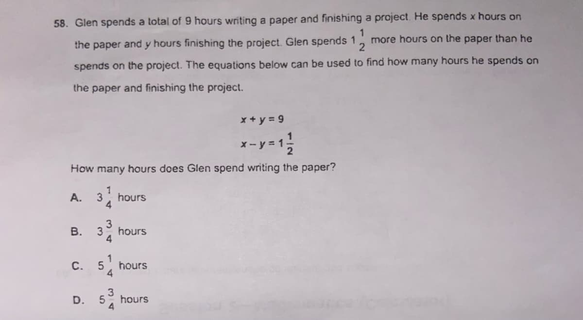 58. Glen spends a total of 9 hours writing a paper and finishing a project. He spends x hours on
more hours on the paper than he
the paper and y hours finishing the project. Glen spends 1
spends on the project. The equations below can be used to find how many hours he spends on
the paper and finishing the project.
x + y = 9
x-y = 1;
How many hours does Glen spend writing the paper?
1
hours
4
A.
3
hours
1
C.
5
hours
4
D.
hours
34
3.
B.
