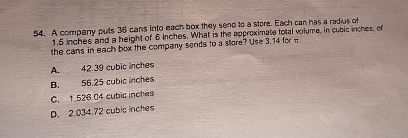 54. A company puts 36 cans into each box they send to a store. Each can has a radius of
1.5 inches and a height of 6 inches, What is the approximate total volume, in cubic inches, of
the cans in each box the company sends to a store? Use 3.14 for T
A.
42.39 cubic inches
B.
56.25 cubic inches
C. 1,526.04 cubic inches
D. 2,034.72 cubic inches
