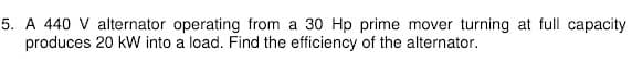 5. A 440 V alternator operating from a 30 Hp prime mover turning at full capacity
produces 20 kW into a load. Find the efficiency of the alternator.
