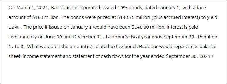 On March 1, 2024, Baddour, Incorporated, issued 10% bonds, dated January 1, with a face
amount of $160 million. The bonds were priced at $142.75 million (plus accrued interest) to yield
12%. The price if issued on January 1 would have been $140.00 million. Interest is paid
semiannually on June 30 and December 31. Baddour's fiscal year ends September 30. Required:
1. to 3. What would be the amount (s) related to the bonds Baddour would report in its balance
sheet, income statement and statement of cash flows for the year ended September 30, 2024?