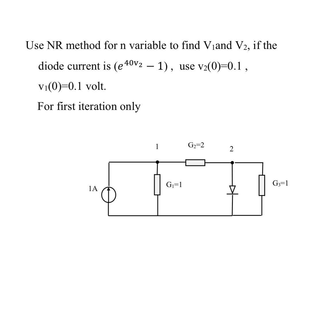 Use NR method for n variable to find Viand V2,
if the
diode current is (e40v2 – 1), use v2(0)=0.1,
Vi(0)=0.1 volt.
For first iteration only
1
G2=2
G=1
G3=1
1A
