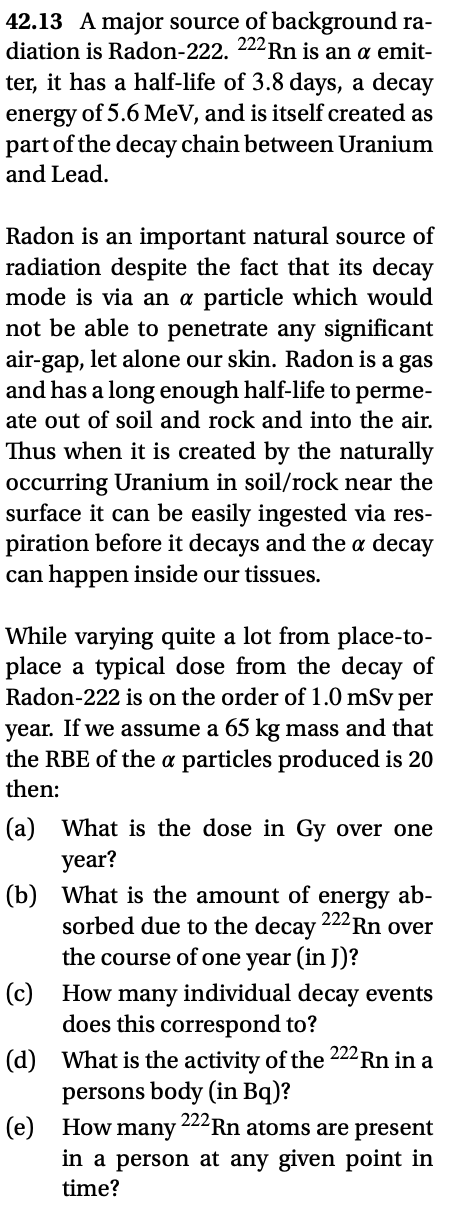 42.13 A major source of background ra-
diation is Radon-222. 222Rn is an a emit-
ter, it has a half-life of 3.8 days, a decay
energy of 5.6MeV, and is itself created as
part of the decay chain between Uranium
and Lead.
Radon is an important natural source of
radiation despite the fact that its decay
mode is via an a particle which would
not be able to penetrate any significant
air-gap, let alone our skin. Radon is a gas
and has a long enough half-life to perme-
ate out of soil and rock and into the air.
Thus when it is created by the naturally
occurring Uranium in soil/rock near the
surface it can be easily ingested via res-
piration before it decays and the a decay
can happen inside our tissues.
While varying quite a lot from place-to-
place a typical dose from the decay of
Radon-222 is on the order of 1.0 mSv per
year. If we assume a 65 kg mass and that
the RBE of the a particles produced is 20
then:
(a) What is the dose in Gy over one
year?
(b) What is the amount of energy ab-
sorbed due to the decay 222Rn over
the course of one year (in J)?
(c) How many individual decay events
does this correspond to?
(d) What is the activity of the 222Rn in a
persons body (in Bq)?
(e) How many
in a person at any given point in
time?
222 Rn atoms are present
