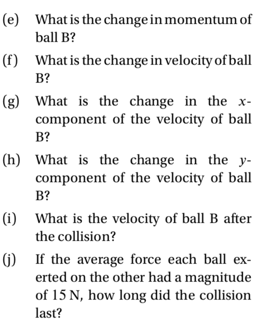 (e) What is the change in momentum of
ball B?
(f) What is the change in velocity of ball
B?
(g) What is the change in the x-
component of the velocity of ball
В?
(h) What is the change in the y-
component of the velocity of ball
В?
(i) What is the velocity of ball B after
the collision?
() If the average force each ball ex-
erted on the other had a magnitude
of 15 N, how long did the collision
last?
