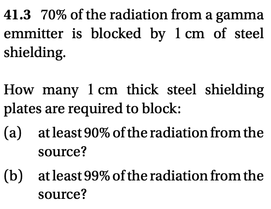 41.3 70% of the radiation from a gamma
emmitter is blocked by 1 cm of steel
shielding.
How many 1 cm thick steel shielding
plates are required to block:
(a) at least 90% of the radiation from the
source?
(b) at least 99% of the radiation from the
source?
