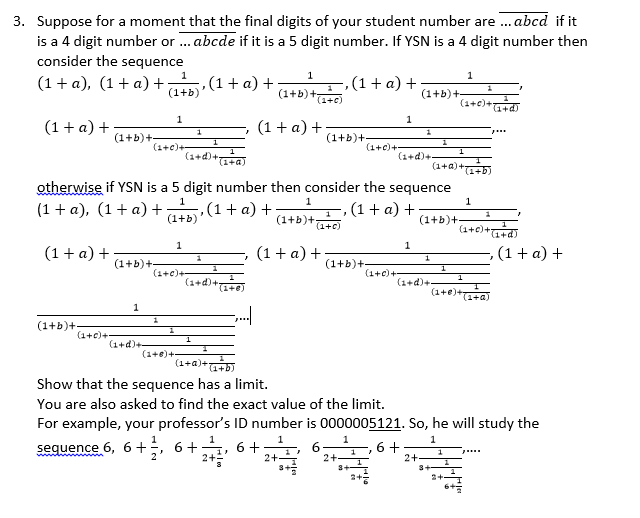 3. Suppose for a moment that the final digits of your student number are . abcd if it
is a 4 digit number or ... abcde if it is a 5 digit number. If YSN is a 4 digit number then
consider the sequence
1
1
,(1+ a) +
(1+b)
-,(1+ a) +
(1+b)+-
(1 + a), (1 + a) +
(1+b)+
(1+c)
(1+c)+
1
1
(1+ a) +
(1 + a) +
p...
(1+b)+-
(1+c)+-
(1+b)+-
(1+c)+-
(1+d)+.
(1+d)+-
(1+a)
(1+a)+
otherwise if YSN is a 5 digit number then consider the sequence
1
1
1
(1 + a), (1+ a)+
,(1+a) +
(1+b)
-, (1 + a) +
(1+b)+-
(1+b)+
(1+c)
(1+€)+d)
1
1
(1+ a) +
(1 + a) +
-, (1+ a) +
1
(1+b)+-
(1+b)+
1
(1+c)+-
(1+c)+-
(1+d)+
(1+d)+
(1+
(1+e)+
(1+a)
1
(1+b)+
(1+c)+
(1+d)+
(1+8)+
(1+a)+
(1+b)
Show that the sequence has a limit.
You are also asked to find the exact value of the limit.
For example, your professor's ID number is 0000005121. So, he will study the
1
sequence 6, 6+;, 6+
6+
2+-
6 +
2+-
2+
3+
2+
