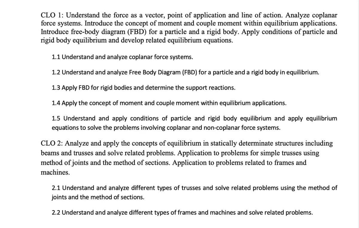 CLO 1: Understand the force as a vector, point of application and line of action. Analyze coplanar
force systems. Introduce the concept of moment and couple moment within equilibrium applications.
Introduce free-body diagram (FBD) for a particle and a rigid body. Apply conditions of particle and
rigid body equilibrium and develop related equilibrium equations.
1.1 Understand and analyze coplanar force systems.
1.2 Understand and analyze Free Body Diagram (FBD) for a particle and a rigid body in equilibrium.
1.3 Apply FBD for rigid bodies and determine the support reactions.
1.4 Apply the concept of moment and couple moment within equilibrium applications.
1.5 Understand and apply conditions of particle and rigid body equilibrium and apply equilibrium
equations to solve the problems involving coplanar and non-coplanar force systems.
CLO 2: Analyze and apply the concepts of equilibrium in statically determinate structures including
beams and trusses and solve related problems. Application to problems for simple trusses using
method of joints and the method of sections. Application to problems related to frames and
machines.
2.1 Understand and analyze different types of trusses and solve related problems using the method of
joints and the method of sections.
2.2 Understand and analyze different types of frames and machines and solve related problems.
