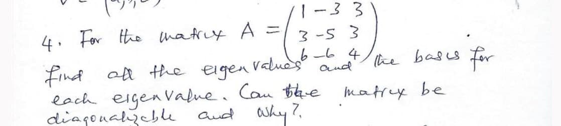 |-33
4. For the matrcy A =
3 -5 3
6-6 4
and
Find ot the eigen vaduds
each eigenValue. Cau Bbhe matrey be
diagonalyebe
he bass for
aud Why?
