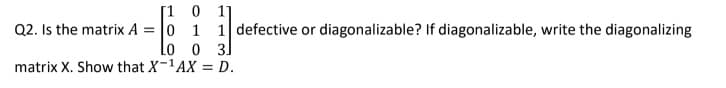 [1 0 1]
Q2. Is the matrix A = 0 1 1 defective or diagonalizable? If diagonalizable, write the diagonalizing
Lo o 3]
matrix X. Show that X-1AX = D.
