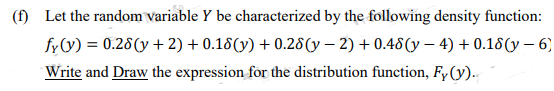 (f) Let the random variable Y be characterized by the following density function:
fy(y) = 0.28(y + 2) + 0.18(y) +0.28(y-2) + 0.48(y - 4) +0.18(y - 6)
Write and Draw the expression for the distribution function, Fy (y).