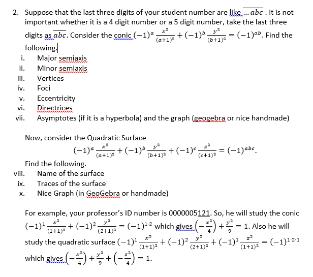 2. Suppose that the last three digits of your student number are like. abc . It is not
important whether it is a 4 digit number or a 5 digit number, take the last three
:+(-1) ;
(b+1)3
digits as abc. Consider the conic (-1)ª
following.
Major semiaxis
Minor semiaxis
(-1)ab. Find the
%3D
(a+1)a
i.
ii.
iii.
Vertices
iv.
Foci
Eccentricity
Directrices
Asymptotes (if it is a hyperbola) and the graph (geogebra or nice handmade)
V.
vi.
vii.
Now, consider the Quadratic Surface
(-1)ª.
(a+1)a
+(-1) + (-1)°
(b+1)
=(-1)abe.
(c+1)2
Find the following.
Name of the surface
viii.
ix.
Traces of the surface
Nice Graph (in GeoGebra or handmade)
х.
For example, your professor's ID number is 0000005121. So, he will study the conic
(-1) + (-1) =(-1)*2 which gives (-) +
(-1)',
(1+1)
= (-1)12 which gives (-) +
= 1. Also he will
(2+1)3
4
study the quadratic surface (-1)'
(1+1)2
+ (-1)² -
(2+1)a
+ (-1)';
:(-1)121
(1+1)
which gives. (-) + + (-÷) = 1.
