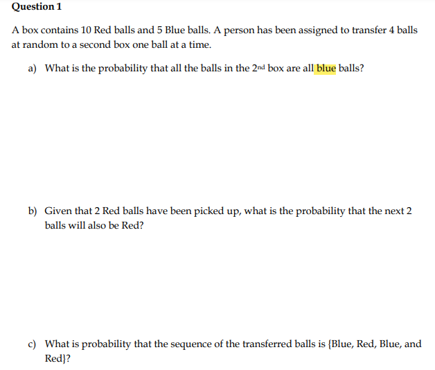 Question 1
A box contains 10 Red balls and 5 Blue balls. A person has been assigned to transfer 4 balls
at random to a second box one ball at a time.
a) What is the probability that all the balls in the 2nd box are all blue balls?
b) Given that 2 Red balls have been picked up, what is the probability that the next 2
balls will also be Red?
c) What is probability that the sequence of the transferred balls is {Blue, Red, Blue, and
Red}?