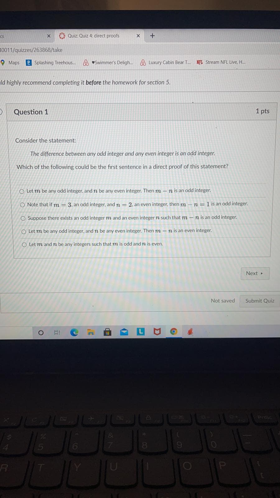 CS
O Quiz: Quiz 4: direct proofs
10011/quizzes/263868/take
O Maps
P Splashing Treehous..
A vSwimmer's Deligh...
O Luxury Cabin Bear . NFL Stream NFL Live, H...
ild highly recommend completing it before the homework for section 5.
Question 1
1 pts
Consider the statement:
The difference between any odd integer and any even integer is an odd integer.
Which of the following could be the first sentence in a direct proof of this statement?
O Let m be any odd integer, and n be any even integer. Then m – n is an odd integer.
O Note that if m = 3, an odd integer, and n = 2, an even integer, then m – n=1 is an odd integer.
O Suppose there exists an odd integer m and an even integer n such that m - n is an odd integer.
O Let m be any odd integer, and n be any even integer. Then m – n is an even integer.
O Let m and n be any integers such that m is odd and n is even.
Next >
Not saved
Submit Quiz
410
FLL
PrIsc
F10
8.
U
87
