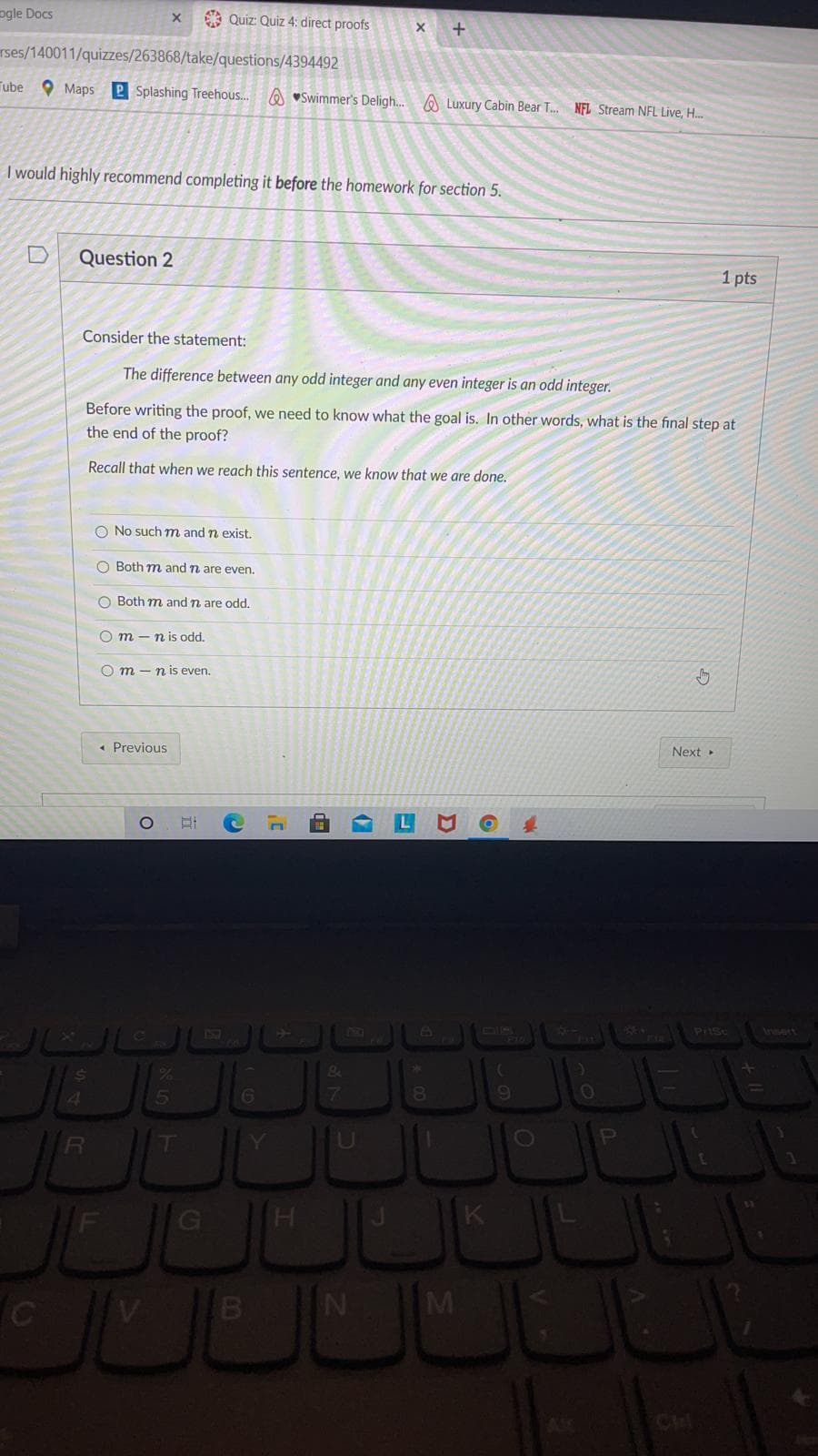 ogle Docs
* Quiz: Quiz 4: direct proofs
rses/140011/quizzes/263868/take/questions/4394492
Tube O Maps 2 Splashing Treehous..
A "Swimmer's Deligh. A Luxury Cabin Bear T. NFL Stream NFL Live, H..
I would highly recommend completing it before the homework for section 5.
Question 2
1 pts
Consider the statement:
The difference between any odd integer and any even integer is an odd integer.
Before writing the proof, we need to know what the goal is. In other
the end of the proof?
what is the final step at
Recall that when we reach this sentence, we know that we are done.
O No such m and n exist,
O Both m and n are even.
O Both m and n are odd.
O m - n is odd.
O m - n is even.
« Previous
Next
DIR
Irert
Ce
&
5
6
7
6.
U
OP
H
M
OOO
