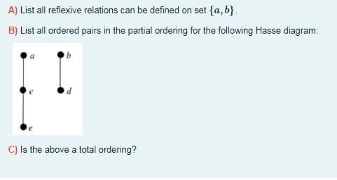 A) List all reflexive relations can be defined on set {a, b}.
B) List all ordered pairs in the partial ordering for the following Hasse diagram:
C) Is the above a total ordering?
