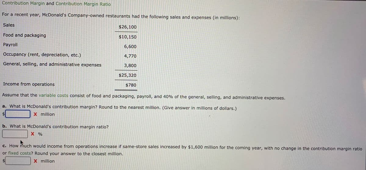 Contribution Margin and Contribution Margin Ratio
For a recent year, McDonald's Company-owned restaurants had the following sales and expenses (in millions):
Sales
$26,100
Food and packaging
$10,150
Payroll
6,600
Occupancy (rent, depreciation, etc.)
4,770
General, selling, and administrative expenses
3,800
$25,320
Income from operations
$780
Assume that the variable costs consist of food and packaging, payroll, and 40% of the general, selling, and administrative expenses.
a. What is McDonald's contribution margin? Round to the nearest million. (Give answer in millions of dollars.)
X million
b. What is McDonald's contribution margin ratio?
X %
c. How much would income from operations increase if same-store sales increased by $1,600 million for the coming year, with no change in the contribution margin ratio
or fixed costs? Round your answer to the closest million.
X million
%24
