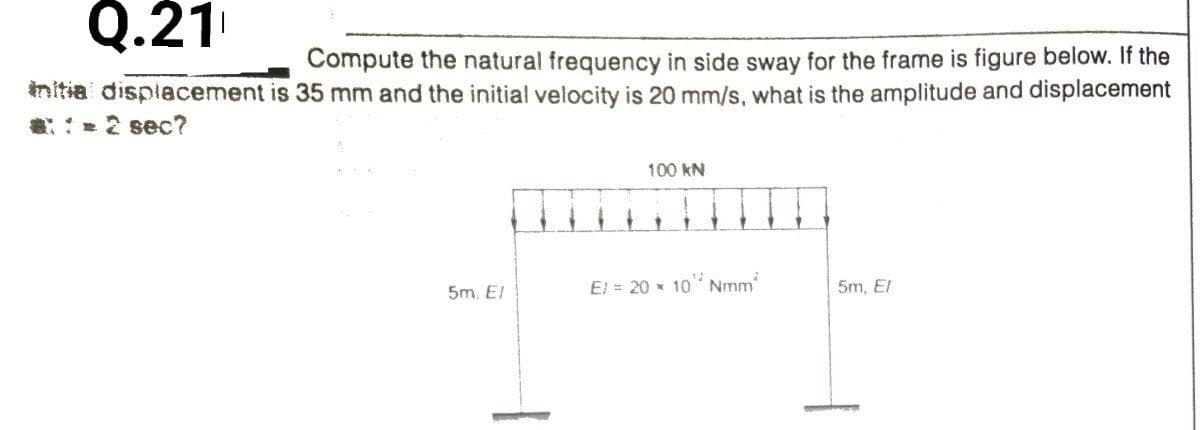 Q.21
Compute the natural frequency in side sway for the frame is figure below. If the
initia displacement is 35 mm and the initial velocity is 20 mm/s, what is the amplitude and displacement
:2 sec?
100 kN
El = 20 x 10 Nmm
5m, El
5m. El
