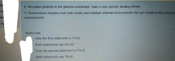 X Receptor proteins in the plasma membrane have a non-specific binding affinity
ye
Y. Homeostasis requires that cells create and maintain internal environments that are similar to their external
kei
environments.
Fla
Select one:
Only the first statement is TRUE
Both statements are FALSE
Only the second statement is TRUE
Both statements are TRUE,
