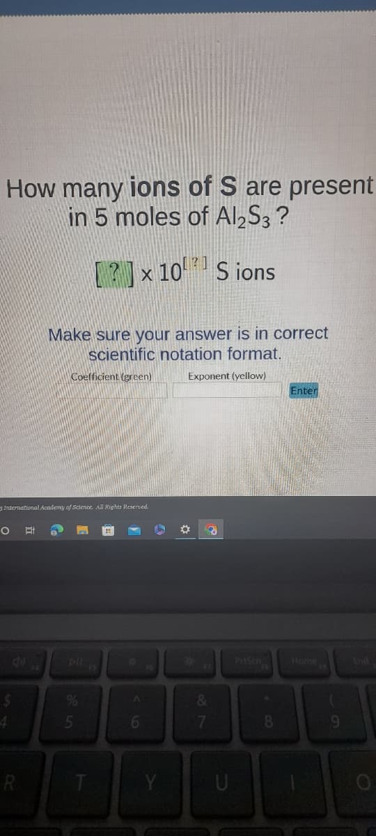 How many ions of S are present
in 5 moles of Al2S3 ?
Sions
O Et
3 International Academy of Science. All Rights Reserved.
4
R
Make sure your answer is in correct
scientific notation format.
Coefficient (green)
Exponent (yellow)
[?] x 10
x 10
%
5
T
A
6
16
Y
✪ 3
&
7
U
PrtSch
* CO
Enter
Home
1
9