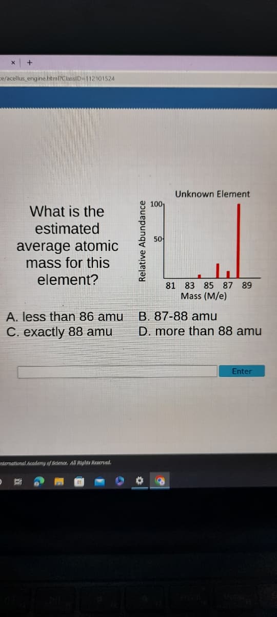 X
+
ce/acellus_engine.html?ClassID=112101524
What is the
estimated
average atomic
mass for this
element?
A. less than 86 amu
C. exactly 88 amu
D BI
nternational Academy of Science. All Rights Reserved.
Relative Abundance
100₁
50-
Unknown Element
81 83 85 87 89
Mass (M/e)
B. 87-88 amu
D. more than 88 amu
Enter